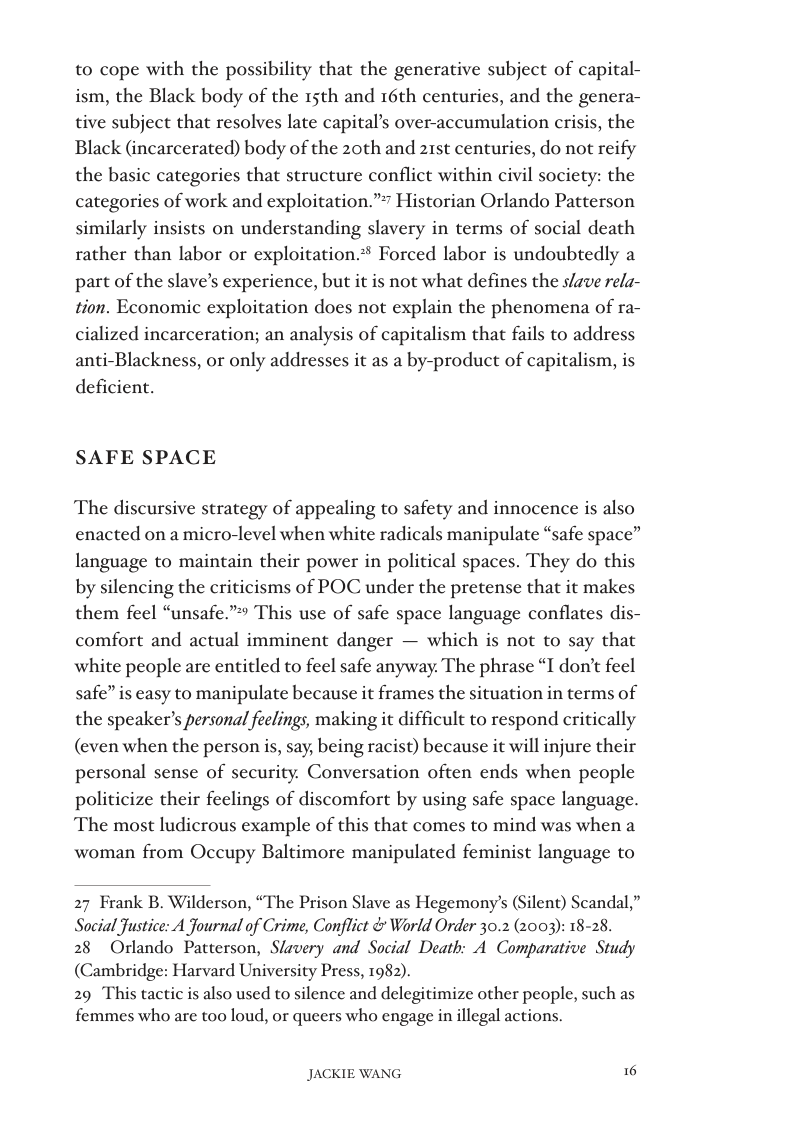 to cope with the possibility that the generative subject of capital- ism, the Black body of the 15th and 16th centuries, and the genera- tive subject that resolves late capital’s over-accumulation crisis, the Black (incarcerated) body of the 20th and 21st centuries, do not reify the basic categories that structure conflict within civil society: the istorian Orlando Patterson  categories of work and exploitation.”” similarly insists on understanding slavery in terms of social death rather than labor or exploitation.® Forced labor is undoubtedly a part of the slave’s experience, but it is not what defines the slzve rela- tion. Economic exploitation does not explain the phenomena of ra- cialized incarceration; an analysis of capitalism that fails to address anti-Blackness, or only addresses it as a by-product of capitalism, is deficient.  SAFE SPACE  The discursive strategy of appealing to safety and innocence is also enacted on a micro-level when white radicals manipulate “safe space” language to maintain their power in political spaces. They do this by silencing the criticisms of POC under the pretense that it makes them feel “unsafe.” This use of safe space language conflates dis- comfort and actual imminent danger — which is not to say that white people are entitled to feel safe anyway. The phrase I don’t feel safe” is easy to manipulate because it frames the situation in terms of the speaker’s personal feelings, making it difficult to respond critically (even when the person is, say, being racist) because it will injure their personal sense of security. Conversation often ends when people politicize their feelings of discomfort by using safe space language. The most ludicrous example of this that comes to mind was when a  woman from Occupy Baltimore manipulated feminist language to  27 Frank B. Wilderson, “The Prison Slave as Hegemony’s (Silent) Scandal,” Social ustice: A Journal of Crime, Conflict & World Order 30.2 (2003): 18-28.  28 Orlando Patterson, Slavery and Social Death: A Comparative Study (Cambridge: Harvard University Press, 1982).  29 This tactic is also used to silence and delegitimize other people, such as femmes who are too loud, or queers who engage in illegal actions.  JACKIE WANG © 